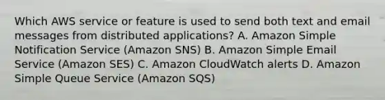 Which AWS service or feature is used to send both text and email messages from distributed applications? A. Amazon Simple Notification Service (Amazon SNS) B. Amazon Simple Email Service (Amazon SES) C. Amazon CloudWatch alerts D. Amazon Simple Queue Service (Amazon SQS)