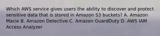 Which AWS service gives users the ability to discover and protect sensitive data that is stored in Amazon S3 buckets? A. Amazon Macie B. Amazon Detective C. Amazon GuardDuty D. AWS IAM Access Analyzer