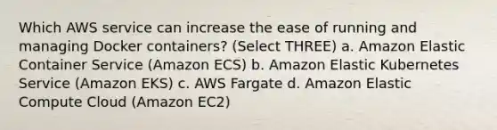 Which AWS service can increase the ease of running and managing Docker containers? (Select THREE) a. Amazon Elastic Container Service (Amazon ECS) b. Amazon Elastic Kubernetes Service (Amazon EKS) c. AWS Fargate d. Amazon Elastic Compute Cloud (Amazon EC2)