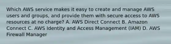 Which AWS service makes it easy to create and manage AWS users and groups, and provide them with secure access to AWS resources at no charge? A. AWS Direct Connect B. Amazon Connect C. AWS Identity and Access Management (IAM) D. AWS Firewall Manager