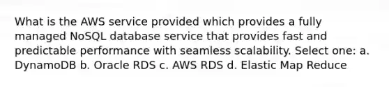 What is the AWS service provided which provides a fully managed NoSQL database service that provides fast and predictable performance with seamless scalability. Select one: a. DynamoDB b. Oracle RDS c. AWS RDS d. Elastic Map Reduce