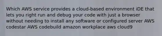 Which AWS service provides a cloud-based environment iDE that lets you right run and debug your code with just a browser without needing to install any software or configured server AWS codestar AWS codebuild amazon workplace aws cloud9