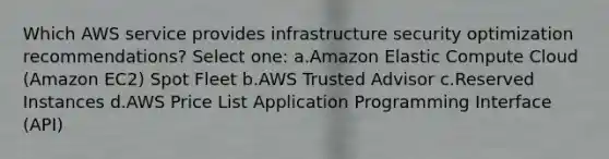 Which AWS service provides infrastructure security optimization recommendations? Select one: a.Amazon Elastic Compute Cloud (Amazon EC2) Spot Fleet b.AWS Trusted Advisor c.Reserved Instances d.AWS Price List Application Programming Interface (API)