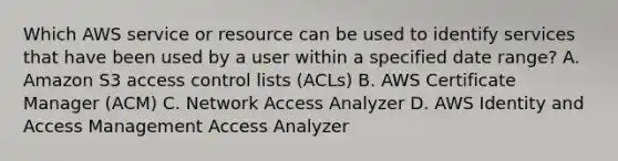 Which AWS service or resource can be used to identify services that have been used by a user within a specified date range? A. Amazon S3 access control lists (ACLs) B. AWS Certificate Manager (ACM) C. Network Access Analyzer D. AWS Identity and Access Management Access Analyzer