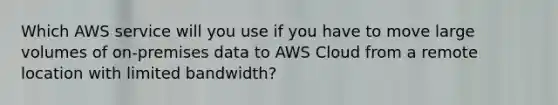 Which AWS service will you use if you have to move large volumes of on-premises data to AWS Cloud from a remote location with limited bandwidth?