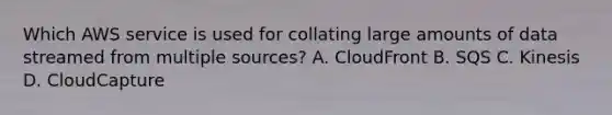 Which AWS service is used for collating large amounts of data streamed from multiple sources? A. CloudFront B. SQS C. Kinesis D. CloudCapture