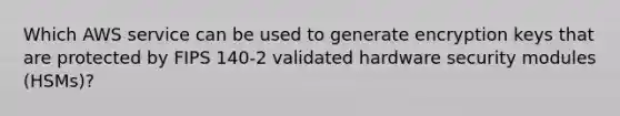 Which AWS service can be used to generate encryption keys that are protected by FIPS 140-2 validated hardware security modules (HSMs)?