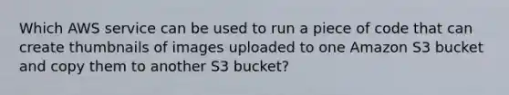 Which AWS service can be used to run a piece of code that can create thumbnails of images uploaded to one Amazon S3 bucket and copy them to another S3 bucket?