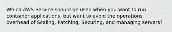 Which AWS Service should be used when you want to run container applications, but want to avoid the operations overhead of Scaling, Patching, Securing, and managing servers?