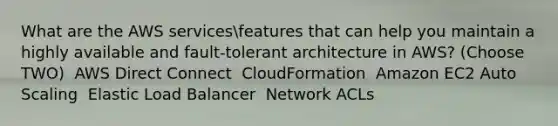 What are the AWS servicesfeatures that can help you maintain a highly available and fault-tolerant architecture in AWS? (Choose TWO) ​ AWS Direct Connect ​ CloudFormation ​ Amazon EC2 Auto Scaling ​ Elastic Load Balancer ​ Network ACLs