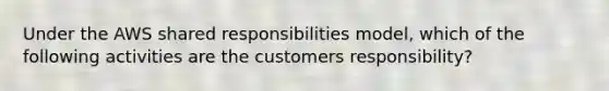 Under the AWS shared responsibilities model, which of the following activities are the customers responsibility?