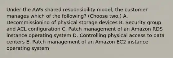 Under the AWS shared responsibility model, the customer manages which of the following? (Choose two.) A. Decommissioning of physical storage devices B. Security group and ACL configuration C. Patch management of an Amazon RDS instance operating system D. Controlling physical access to data centers E. Patch management of an Amazon EC2 instance operating system