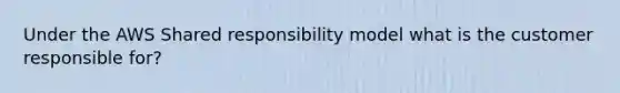 Under the AWS Shared responsibility model what is the customer responsible for?