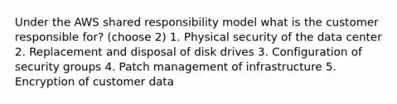 Under the AWS shared responsibility model what is the customer responsible for? (choose 2) 1. Physical security of the data center 2. Replacement and disposal of disk drives 3. Configuration of security groups 4. Patch management of infrastructure 5. Encryption of customer data