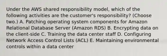 Under the AWS shared responsibility model, which of the following activities are the customer's responsibility? (Choose two.) A. Patching operating system components for Amazon Relational Database Server (Amazon RDS) B. Encrypting data on the client-side C. Training the data center staff D. Configuring Network Access Control Lists (ACL) E. Maintaining environmental controls within a data center