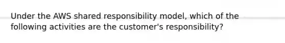 Under the AWS shared responsibility model, which of the following activities are the customer's responsibility?