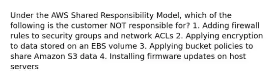 Under the AWS Shared Responsibility Model, which of the following is the customer NOT responsible for? 1. Adding firewall rules to security groups and network ACLs 2. Applying encryption to data stored on an EBS volume 3. Applying bucket policies to share Amazon S3 data 4. Installing firmware updates on host servers