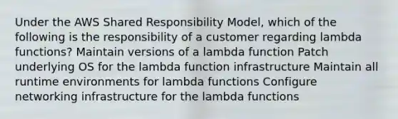 Under the AWS Shared Responsibility Model, which of the following is the responsibility of a customer regarding lambda functions? Maintain versions of a lambda function Patch underlying OS for the lambda function infrastructure Maintain all runtime environments for lambda functions Configure networking infrastructure for the lambda functions