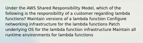 Under the AWS Shared Responsibility Model, which of the following is the responsibility of a customer regarding lambda functions? Maintain versions of a lambda function Configure networking infrastructure for the lambda functions Patch underlying OS for the lambda function infrastructure Maintain all runtime environments for lambda functions