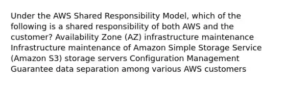 Under the AWS Shared Responsibility Model, which of the following is a shared responsibility of both AWS and the customer? Availability Zone (AZ) infrastructure maintenance Infrastructure maintenance of Amazon Simple Storage Service (Amazon S3) storage servers Configuration Management Guarantee data separation among various AWS customers