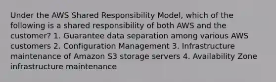 Under the AWS Shared Responsibility Model, which of the following is a shared responsibility of both AWS and the customer? 1. Guarantee data separation among various AWS customers 2. Configuration Management 3. Infrastructure maintenance of Amazon S3 storage servers 4. Availability Zone infrastructure maintenance