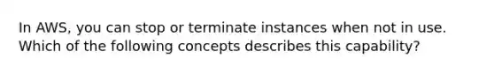 In AWS, you can stop or terminate instances when not in use. Which of the following concepts describes this capability?