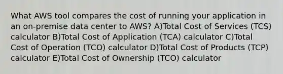 What AWS tool compares the cost of running your application in an on-premise data center to AWS? A)Total Cost of Services (TCS) calculator B)Total Cost of Application (TCA) calculator C)Total Cost of Operation (TCO) calculator D)Total Cost of Products (TCP) calculator E)Total Cost of Ownership (TCO) calculator