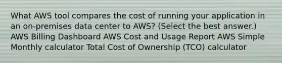 What AWS tool compares the cost of running your application in an on-premises data center to AWS? (Select the best answer.) AWS Billing Dashboard AWS Cost and Usage Report AWS Simple Monthly calculator Total Cost of Ownership (TCO) calculator