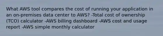 What AWS tool compares the cost of running your application in an on-premises data center to AWS? -Total cost of ownership (TCO) calculator -AWS billing dashboard -AWS cost and usage report -AWS simple monthly calculator