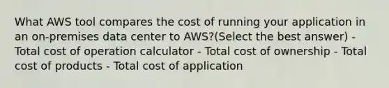 What AWS tool compares the cost of running your application in an on-premises data center to AWS?(Select the best answer) - Total cost of operation calculator - Total cost of ownership - Total cost of products - Total cost of application