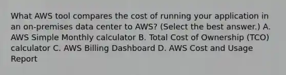 What AWS tool compares the cost of running your application in an on-premises data center to AWS? (Select the best answer.) A. AWS Simple Monthly calculator B. Total Cost of Ownership (TCO) calculator C. AWS Billing Dashboard D. AWS Cost and Usage Report