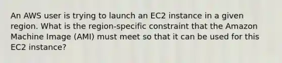 An AWS user is trying to launch an EC2 instance in a given region. What is the region-specific constraint that the Amazon Machine Image (AMI) must meet so that it can be used for this EC2 instance?