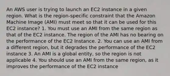 An AWS user is trying to launch an EC2 instance in a given region. What is the region-specific constraint that the Amazon Machine Image (AMI) must meet so that it can be used for this EC2 instance? 1. You must use an AMI from the same region as that of the EC2 instance. The region of the AMI has no bearing on the performance of the EC2 Instance. 2. You can use an AMI from a different region, but it degrades the performance of the EC2 instance 3. An AMI is a global entity, so the region is not applicable 4. You should use an AMI from the same region, as it improves the performance of the EC2 instance