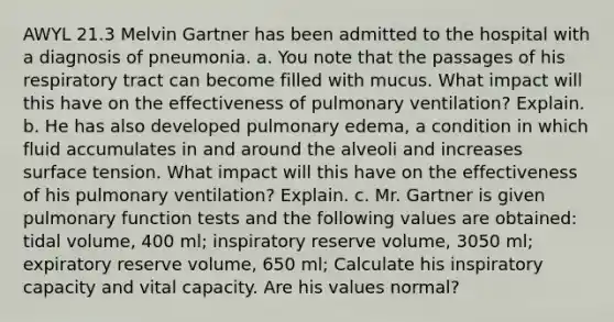 AWYL 21.3 Melvin Gartner has been admitted to the hospital with a diagnosis of pneumonia. a. You note that the passages of his respiratory tract can become filled with mucus. What impact will this have on the effectiveness of pulmonary ventilation? Explain. b. He has also developed pulmonary edema, a condition in which fluid accumulates in and around the alveoli and increases surface tension. What impact will this have on the effectiveness of his pulmonary ventilation? Explain. c. Mr. Gartner is given pulmonary function tests and the following values are obtained: tidal volume, 400 ml; inspiratory reserve volume, 3050 ml; expiratory reserve volume, 650 ml; Calculate his inspiratory capacity and vital capacity. Are his values normal?