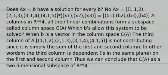 Does Ax = b have a solution for every b? No Ax = [(1,1,2),(2,1,3),(3,1,4),(4,1,5)]*[(x1),(x2),(x3)] = [(b1),(b2),(b3),(b4)] A: columns in R**4, all their linear combinations form a subspace called column space C(A) Which b's allow this system to be solved? When b is a vector in the column space C(A) The third column of A [(1,1,2),(2,1,3),(3,1,4),(4,1,5)] is not contributing since it is simply the sum of the first and second column. In other wordsm the third column is dependent (is in the same plane) on the first and second column Thus we can conclude that C(A) as a two dimensional subspace of R**4