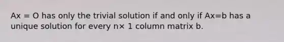 Ax = O has only the trivial solution if and only if Ax=b has a unique solution for every n× 1 column matrix b.