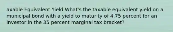 axable Equivalent Yield What's the taxable equivalent yield on a municipal bond with a yield to maturity of 4.75 percent for an investor in the 35 percent marginal tax bracket?