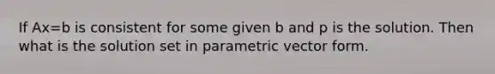 If Ax=b is consistent for some given b and p is the solution. Then what is the solution set in parametric vector form.