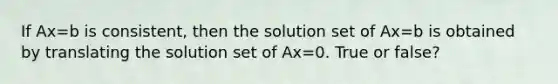 If Ax=b is​ consistent, then the solution set of Ax=b is obtained by translating the solution set of Ax=0. True or false?