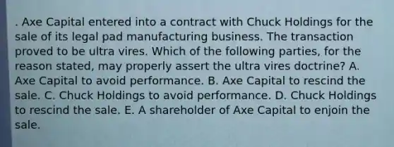 . Axe Capital entered into a contract with Chuck Holdings for the sale of its legal pad manufacturing business. The transaction proved to be ultra vires. Which of the following parties, for the reason stated, may properly assert the ultra vires doctrine? A. Axe Capital to avoid performance. B. Axe Capital to rescind the sale. C. Chuck Holdings to avoid performance. D. Chuck Holdings to rescind the sale. E. A shareholder of Axe Capital to enjoin the sale.