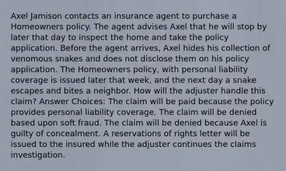 Axel Jamison contacts an insurance agent to purchase a Homeowners policy. The agent advises Axel that he will stop by later that day to inspect the home and take the policy application. Before the agent arrives, Axel hides his collection of venomous snakes and does not disclose them on his policy application. The Homeowners policy, with personal liability coverage is issued later that week, and the next day a snake escapes and bites a neighbor. How will the adjuster handle this claim? Answer Choices: The claim will be paid because the policy provides personal liability coverage. The claim will be denied based upon soft fraud. The claim will be denied because Axel is guilty of concealment. A reservations of rights letter will be issued to the insured while the adjuster continues the claims investigation.