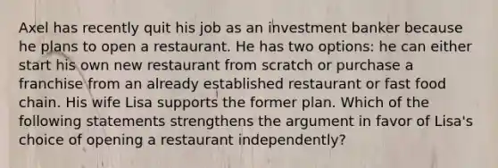 Axel has recently quit his job as an investment banker because he plans to open a restaurant. He has two options: he can either start his own new restaurant from scratch or purchase a franchise from an already established restaurant or fast food chain. His wife Lisa supports the former plan. Which of the following statements strengthens the argument in favor of Lisa's choice of opening a restaurant independently?