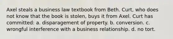 Axel steals a business law textbook from Beth. Curt, who does not know that the book is stolen, buys it from Axel. Curt has committed: a. disparagement of property. b. conversion. c. wrongful interference with a business relationship. d. no tort.