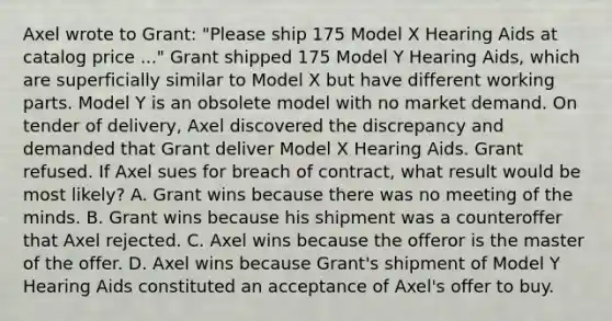 Axel wrote to Grant: "Please ship 175 Model X Hearing Aids at catalog price ..." Grant shipped 175 Model Y Hearing Aids, which are superficially similar to Model X but have different working parts. Model Y is an obsolete model with no <a href='https://www.questionai.com/knowledge/kiGDUQrn5k-market-demand' class='anchor-knowledge'>market demand</a>. On tender of delivery, Axel discovered the discrepancy and demanded that Grant deliver Model X Hearing Aids. Grant refused. If Axel sues for breach of contract, what result would be most likely? A. Grant wins because there was no meeting of the minds. B. Grant wins because his shipment was a counteroffer that Axel rejected. C. Axel wins because the offeror is the master of the offer. D. Axel wins because Grant's shipment of Model Y Hearing Aids constituted an acceptance of Axel's offer to buy.