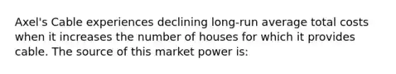 Axel's Cable experiences declining long-run average total costs when it increases the number of houses for which it provides cable. The source of this market power is: