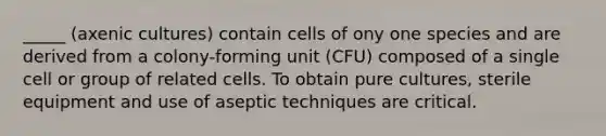 _____ (axenic cultures) contain cells of ony one species and are derived from a colony-forming unit (CFU) composed of a single cell or group of related cells. To obtain pure cultures, sterile equipment and use of aseptic techniques are critical.