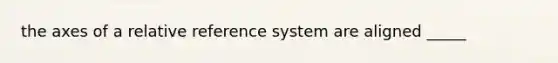 the axes of a relative reference system are aligned _____