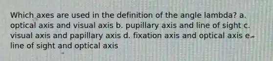 Which axes are used in the definition of the angle lambda? a. optical axis and visual axis b. pupillary axis and line of sight c. visual axis and papillary axis d. fixation axis and optical axis e. line of sight and optical axis