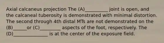 Axial calcaneus projection The (A)__________ joint is open, and the calcaneal tuberosity is demonstrated with minimal distortion. The second through 4th distal MTs are not demonstrated on the (B)______or (C)_________ aspects of the foot, respectively. The (D)_______________ is at the center of the exposure field.