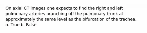 On axial CT images one expects to find the right and left pulmonary arteries branching off the pulmonary trunk at approximately the same level as the bifurcation of the trachea. a. True b. False
